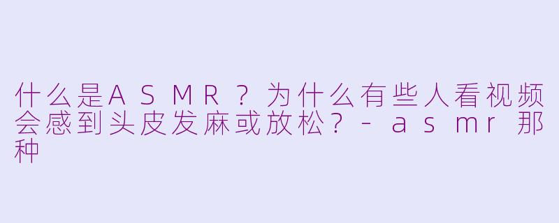 什么是ASMR？为什么有些人看视频会感到头皮发麻或放松？-asmr那种