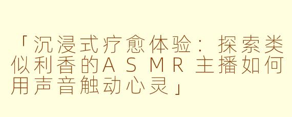 「沉浸式疗愈体验：探索类似利香的ASMR主播如何用声音触动心灵」