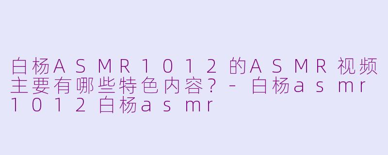 白杨ASMR1012的ASMR视频主要有哪些特色内容？-白杨asmr1012白杨asmr