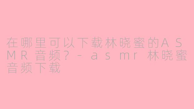 在哪里可以下载林晓蜜的ASMR音频？-asmr林晓蜜音频下载