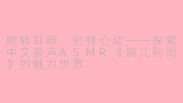 婉转耳畔，别样心动——探索中文音声ASMR《婉儿别闹》的魅力世界