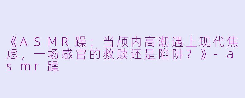 《ASMR躁：当颅内高潮遇上现代焦虑，一场感官的救赎还是陷阱？》-asmr躁