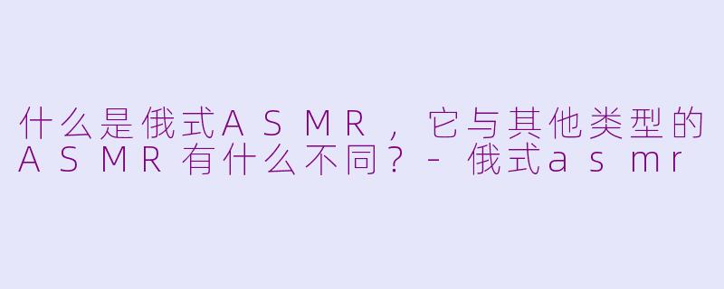 什么是俄式ASMR，它与其他类型的ASMR有什么不同？-俄式asmr