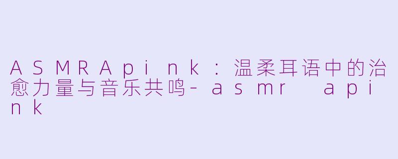 ASMRApink：温柔耳语中的治愈力量与音乐共鸣-asmr apink