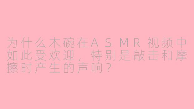 为什么木碗在ASMR视频中如此受欢迎,特别是敲击和摩擦时产生的声响?