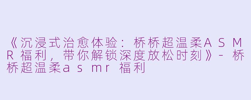 《沉浸式治愈体验：桥桥超温柔ASMR福利，带你解锁深度放松时刻》-桥桥超温柔asmr福利