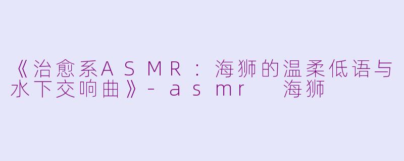 《治愈系ASMR：海狮的温柔低语与水下交响曲》-asmr 海狮