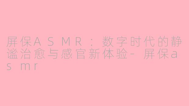 屏保ASMR：数字时代的静谧治愈与感官新体验-屏保asmr
