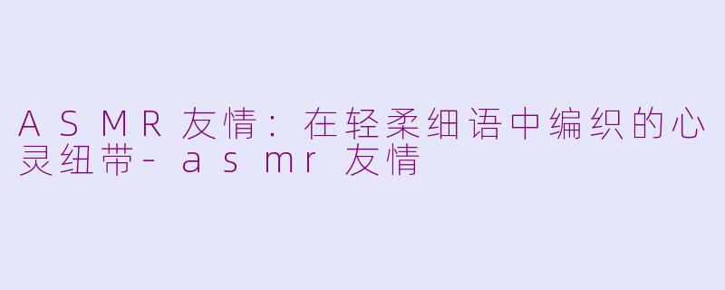 ASMR友情：在轻柔细语中编织的心灵纽带-asmr友情