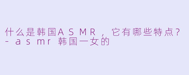 什么是韩国ASMR，它有哪些特点？-asmr韩国一女的
