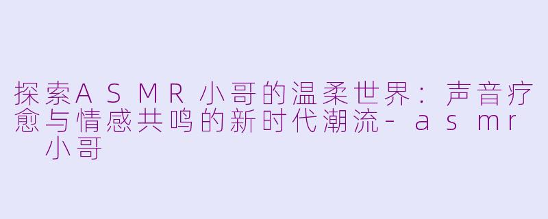 探索ASMR小哥的温柔世界：声音疗愈与情感共鸣的新时代潮流-asmr 小哥