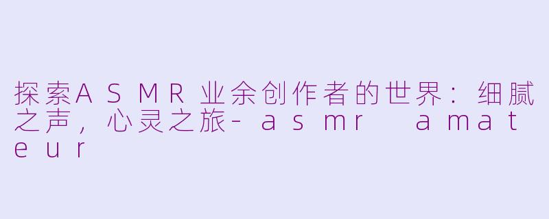 探索ASMR业余创作者的世界：细腻之声，心灵之旅-asmr amateur