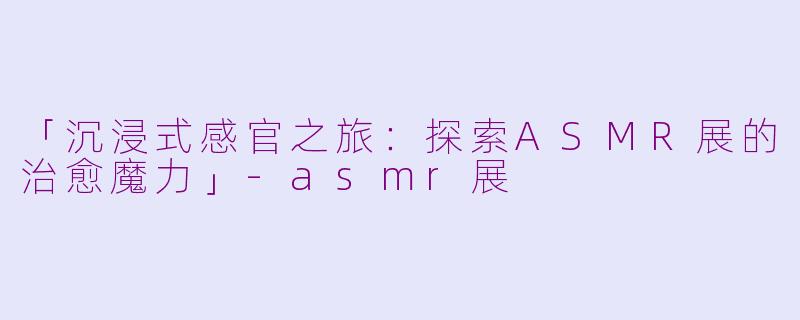 「沉浸式感官之旅：探索ASMR展的治愈魔力」-asmr展