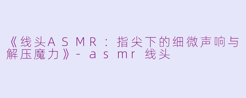 《线头ASMR：指尖下的细微声响与解压魔力》-asmr线头