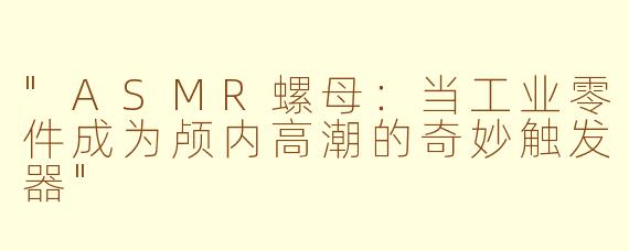"ASMR螺母：当工业零件成为颅内高潮的奇妙触发器"