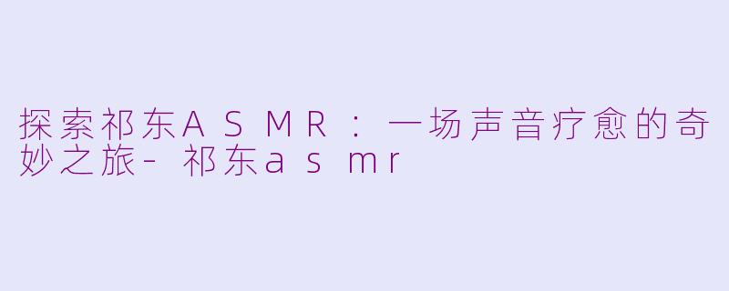 探索祁东ASMR：一场声音疗愈的奇妙之旅-祁东asmr
