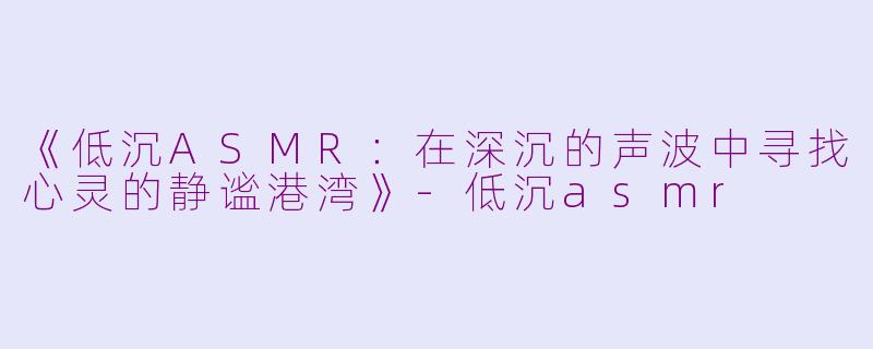 《低沉ASMR：在深沉的声波中寻找心灵的静谧港湾》-低沉asmr