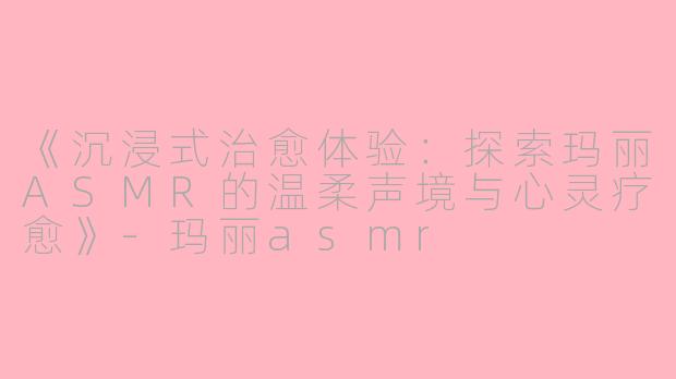 《沉浸式治愈体验：探索玛丽ASMR的温柔声境与心灵疗愈》-玛丽asmr