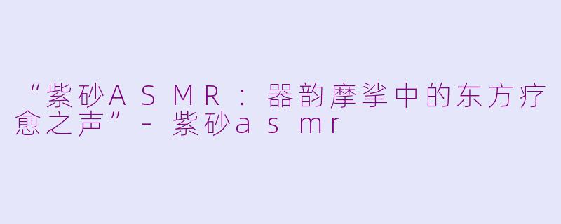 “紫砂ASMR：器韵摩挲中的东方疗愈之声”-紫砂asmr