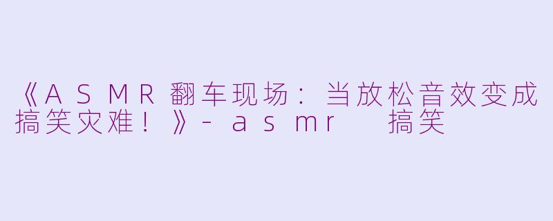 《ASMR翻车现场：当放松音效变成搞笑灾难！》-asmr 搞笑
