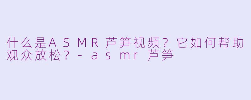 什么是ASMR芦笋视频？它如何帮助观众放松？-asmr芦笋
