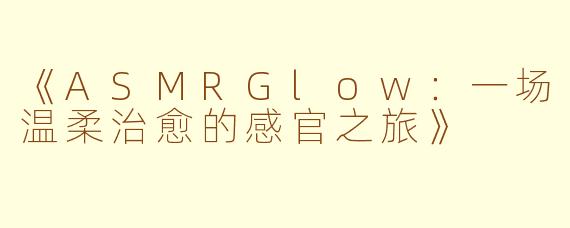 《ASMRGlow：一场温柔治愈的感官之旅》