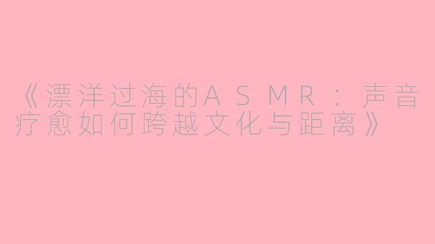 《漂洋过海的ASMR：声音疗愈如何跨越文化与距离》