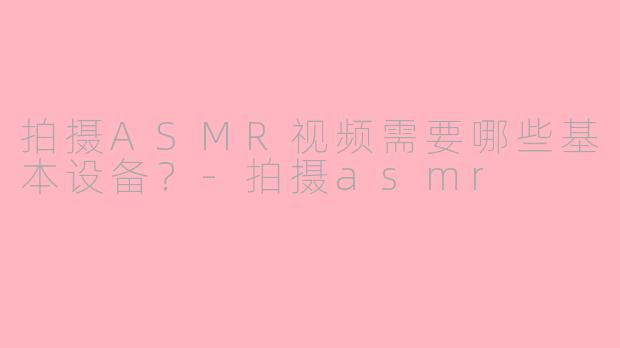 拍摄ASMR视频需要哪些基本设备？-拍摄asmr