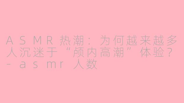 ASMR热潮：为何越来越多人沉迷于“颅内高潮”体验？-asmr人数