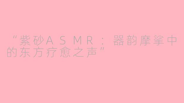 “紫砂ASMR：器韵摩挲中的东方疗愈之声”