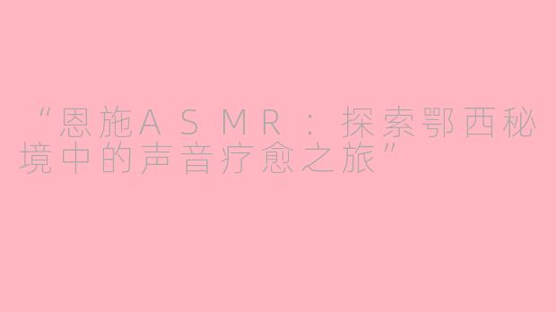 “恩施ASMR：探索鄂西秘境中的声音疗愈之旅”
