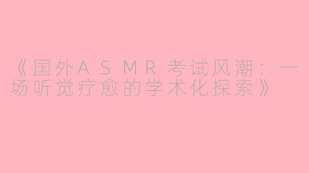 《国外ASMR考试风潮：一场听觉疗愈的学术化探索》