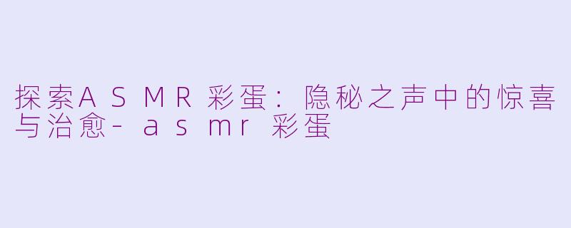 探索ASMR彩蛋：隐秘之声中的惊喜与治愈-asmr彩蛋