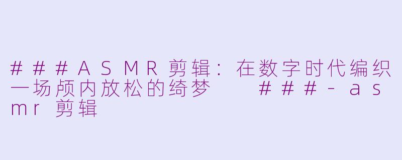 ###ASMR剪辑：在数字时代编织一场颅内放松的绮梦

###-asmr剪辑