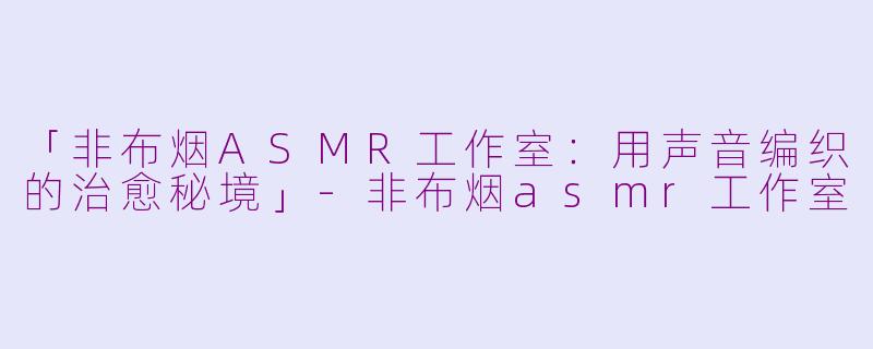 「非布烟ASMR工作室：用声音编织的治愈秘境」-非布烟asmr工作室