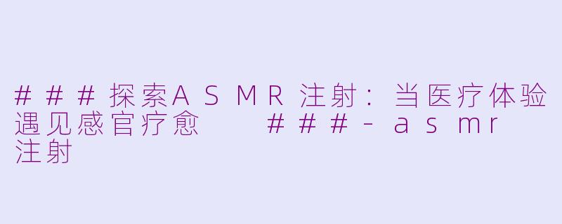 ###探索ASMR注射：当医疗体验遇见感官疗愈

###-asmr 注射
