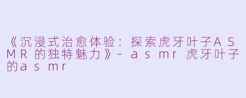《沉浸式治愈体验：探索虎牙叶子ASMR的独特魅力》-asmr虎牙叶子的asmr