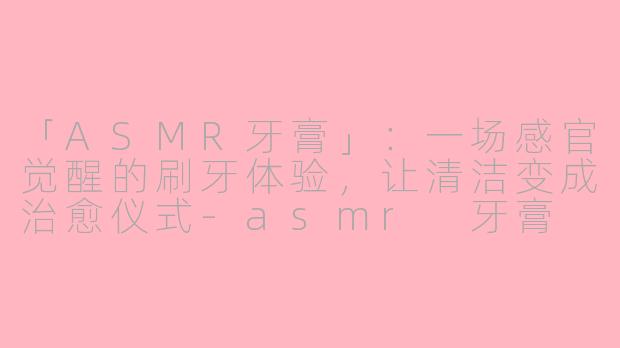 「ASMR牙膏」：一场感官觉醒的刷牙体验，让清洁变成治愈仪式-asmr 牙膏