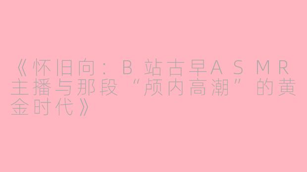 《怀旧向:B站古早ASMR主播与那段“颅内高潮”的黄金时代》