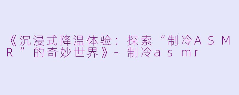 《沉浸式降温体验：探索“制冷ASMR”的奇妙世界》-制冷asmr