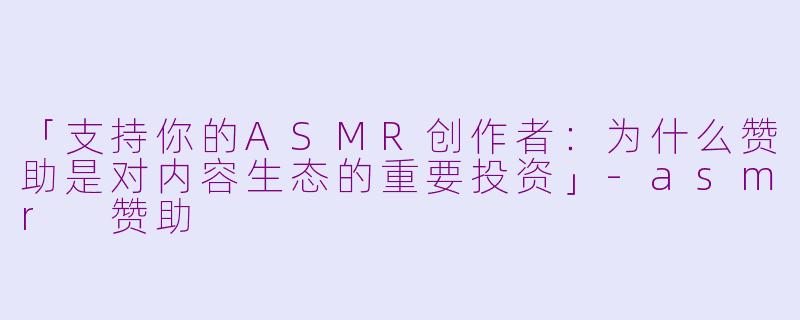 「支持你的ASMR创作者：为什么赞助是对内容生态的重要投资」-asmr 赞助