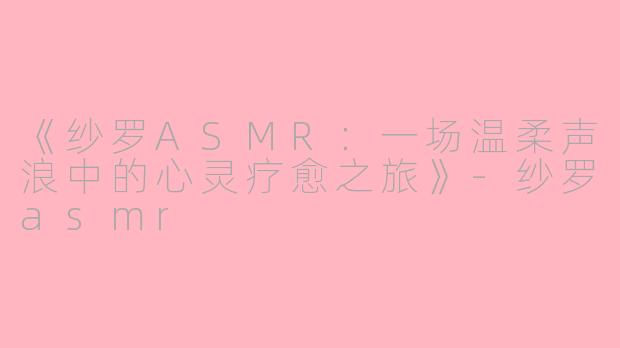 《纱罗ASMR：一场温柔声浪中的心灵疗愈之旅》-纱罗asmr