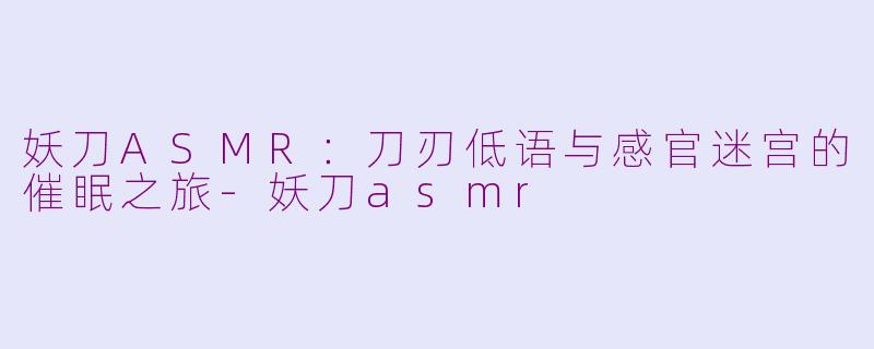 妖刀ASMR：刀刃低语与感官迷宫的催眠之旅-妖刀asmr