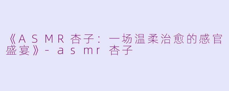 《ASMR杏子：一场温柔治愈的感官盛宴》