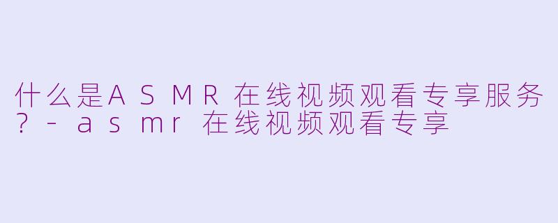 什么是ASMR在线视频观看专享服务？-asmr在线视频观看专享