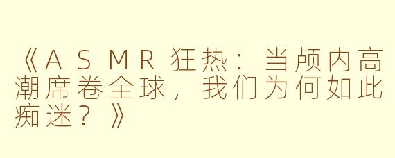 《ASMR狂热：当颅内高潮席卷全球，我们为何如此痴迷？》
