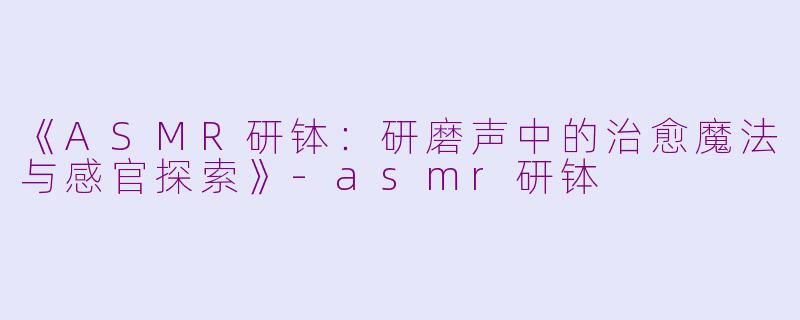 《ASMR研钵：研磨声中的治愈魔法与感官探索》-asmr研钵
