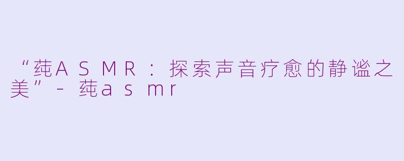 “莼ASMR：探索声音疗愈的静谧之美”-莼asmr