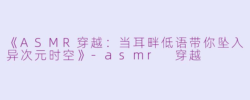 《ASMR穿越：当耳畔低语带你坠入异次元时空》-asmr 穿越