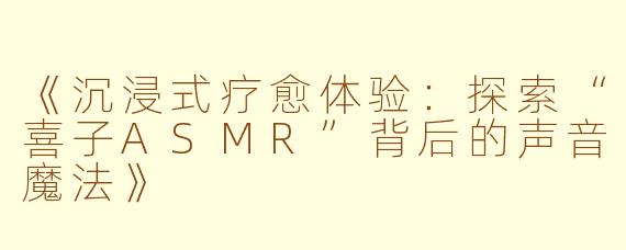 《沉浸式疗愈体验：探索“喜子ASMR”背后的声音魔法》